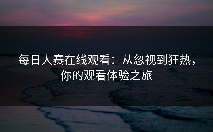 每日大赛在线观看：从忽视到狂热，你的观看体验之旅