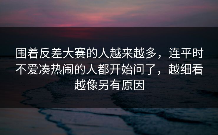 围着反差大赛的人越来越多，连平时不爱凑热闹的人都开始问了，越细看越像另有原因