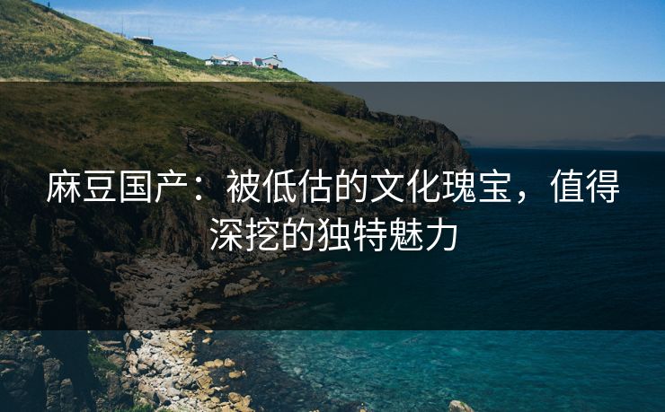 麻豆国产：被低估的文化瑰宝，值得深挖的独特魅力