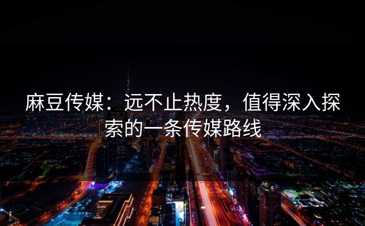 麻豆传媒：远不止热度，值得深入探索的一条传媒路线