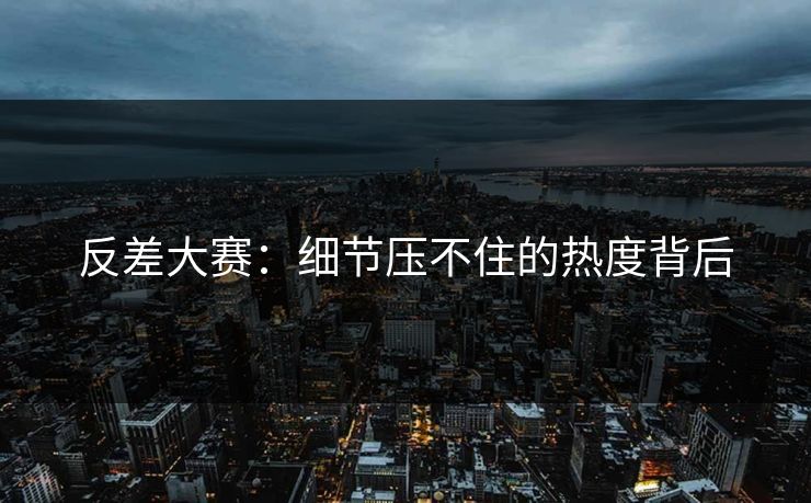 反差大赛：细节压不住的热度背后