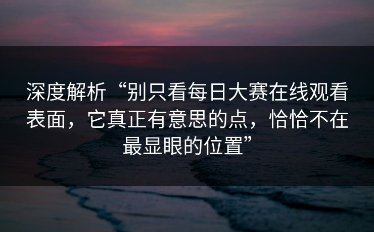 深度解析“别只看每日大赛在线观看表面，它真正有意思的点，恰恰不在最显眼的位置”