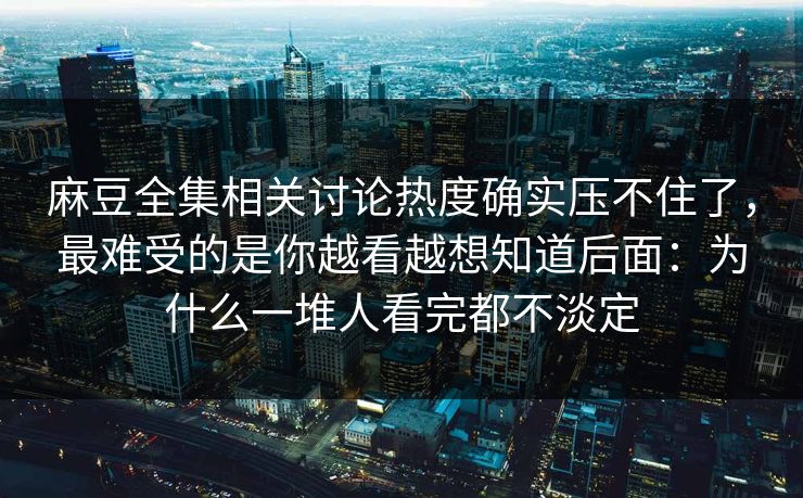 麻豆全集相关讨论热度确实压不住了，最难受的是你越看越想知道后面：为什么一堆人看完都不淡定