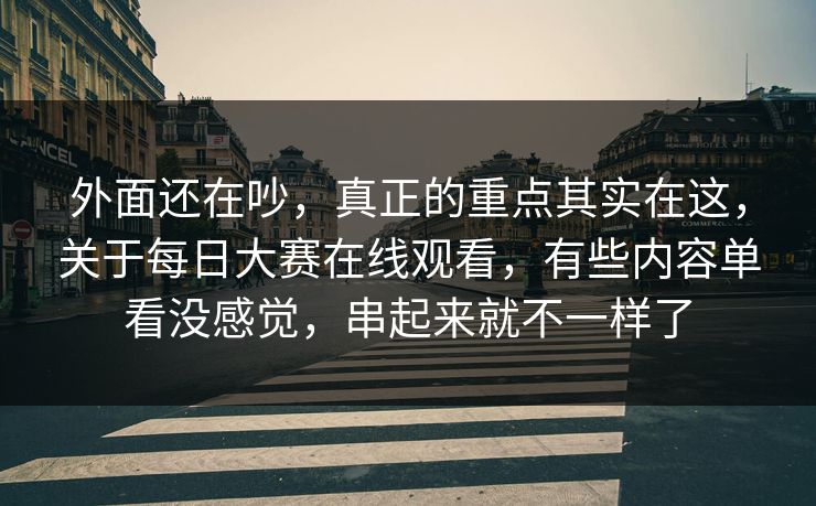 外面还在吵，真正的重点其实在这，关于每日大赛在线观看，有些内容单看没感觉，串起来就不一样了