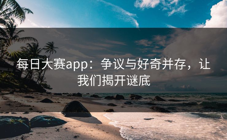 每日大赛app：争议与好奇并存，让我们揭开谜底
