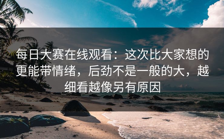每日大赛在线观看：这次比大家想的更能带情绪，后劲不是一般的大，越细看越像另有原因