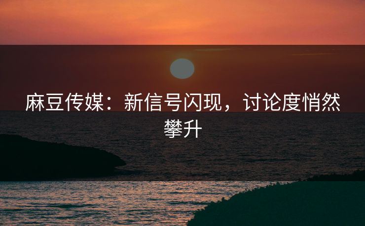 麻豆传媒：新信号闪现，讨论度悄然攀升