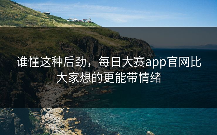 谁懂这种后劲，每日大赛app官网比大家想的更能带情绪